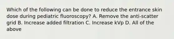 Which of the following can be done to reduce the entrance skin dose during pediatric fluoroscopy? A. Remove the anti-scatter grid B. Increase added filtration C. Increase kVp D. All of the above