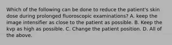 Which of the following can be done to reduce the patient's skin dose during prolonged fluoroscopic examinations? A. keep the image intensifier as close to the patient as possible. B. Keep the kvp as high as possible. C. Change the patient position. D. All of the above.