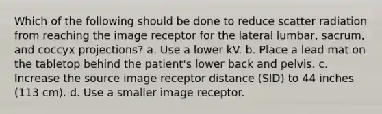 Which of the following should be done to reduce scatter radiation from reaching the image receptor for the lateral lumbar, sacrum, and coccyx projections? a. Use a lower kV. b. Place a lead mat on the tabletop behind the patient's lower back and pelvis. c. Increase the source image receptor distance (SID) to 44 inches (113 cm). d. Use a smaller image receptor.