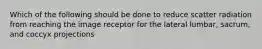 Which of the following should be done to reduce scatter radiation from reaching the image receptor for the lateral lumbar, sacrum, and coccyx projections