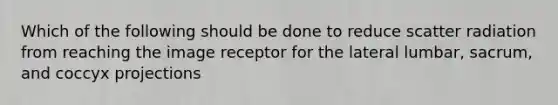 Which of the following should be done to reduce scatter radiation from reaching the image receptor for the lateral lumbar, sacrum, and coccyx projections