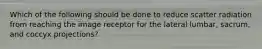 Which of the following should be done to reduce scatter radiation from reaching the image receptor for the lateral lumbar, sacrum, and coccyx projections?
