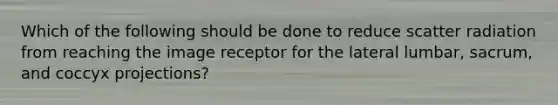 Which of the following should be done to reduce scatter radiation from reaching the image receptor for the lateral lumbar, sacrum, and coccyx projections?