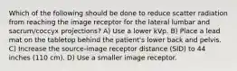 Which of the following should be done to reduce scatter radiation from reaching the image receptor for the lateral lumbar and sacrum/coccyx projections? A) Use a lower kVp. B) Place a lead mat on the tabletop behind the patient's lower back and pelvis. C) Increase the source-image receptor distance (SID) to 44 inches (110 cm). D) Use a smaller image receptor.