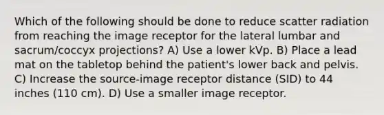 Which of the following should be done to reduce scatter radiation from reaching the image receptor for the lateral lumbar and sacrum/coccyx projections? A) Use a lower kVp. B) Place a lead mat on the tabletop behind the patient's lower back and pelvis. C) Increase the source-image receptor distance (SID) to 44 inches (110 cm). D) Use a smaller image receptor.