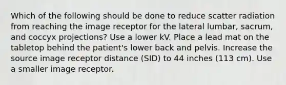 Which of the following should be done to reduce scatter radiation from reaching the image receptor for the lateral lumbar, sacrum, and coccyx projections? Use a lower kV. Place a lead mat on the tabletop behind the patient's lower back and pelvis. Increase the source image receptor distance (SID) to 44 inches (113 cm). Use a smaller image receptor.