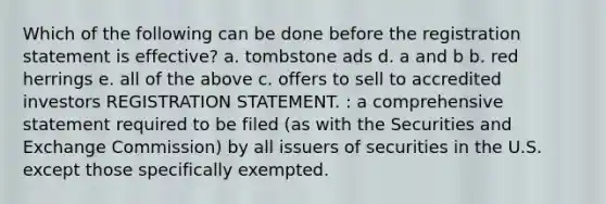 Which of the following can be done before the registration statement is effective? a. tombstone ads d. a and b b. red herrings e. all of the above c. offers to sell to accredited investors REGISTRATION STATEMENT. : a comprehensive statement required to be filed (as with the Securities and Exchange Commission) by all issuers of securities in the U.S. except those specifically exempted.