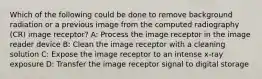 Which of the following could be done to remove background radiation or a previous image from the computed radiography (CR) image receptor? A: Process the image receptor in the image reader device B: Clean the image receptor with a cleaning solution C: Expose the image receptor to an intense x-ray exposure D: Transfer the image receptor signal to digital storage