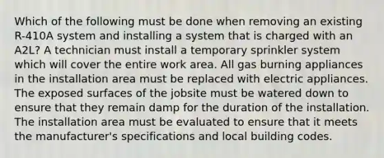 Which of the following must be done when removing an existing R-410A system and installing a system that is charged with an A2L? A technician must install a temporary sprinkler system which will cover the entire work area. All gas burning appliances in the installation area must be replaced with electric appliances. The exposed surfaces of the jobsite must be watered down to ensure that they remain damp for the duration of the installation. The installation area must be evaluated to ensure that it meets the manufacturer's specifications and local building codes.