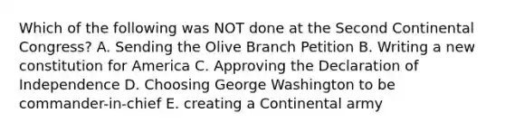 Which of the following was NOT done at the Second Continental Congress? A. Sending the Olive Branch Petition B. Writing a new constitution for America C. Approving the Declaration of Independence D. Choosing George Washington to be commander-in-chief E. creating a Continental army