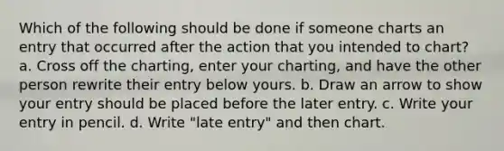 Which of the following should be done if someone charts an entry that occurred after the action that you intended to chart? a. Cross off the charting, enter your charting, and have the other person rewrite their entry below yours. b. Draw an arrow to show your entry should be placed before the later entry. c. Write your entry in pencil. d. Write "late entry" and then chart.