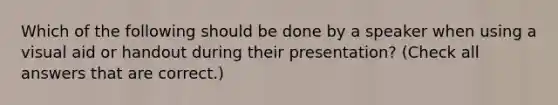 Which of the following should be done by a speaker when using a visual aid or handout during their presentation? (Check all answers that are correct.)