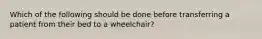 Which of the following should be done before transferring a patient from their bed to a wheelchair?