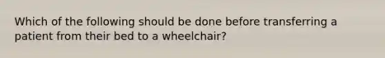 Which of the following should be done before transferring a patient from their bed to a wheelchair?