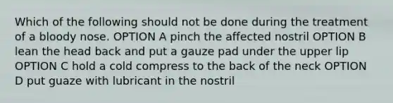 Which of the following should not be done during the treatment of a bloody nose. OPTION A pinch the affected nostril OPTION B lean the head back and put a gauze pad under the upper lip OPTION C hold a cold compress to the back of the neck OPTION D put guaze with lubricant in the nostril