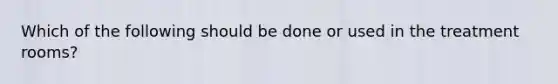 Which of the following should be done or used in the treatment rooms?