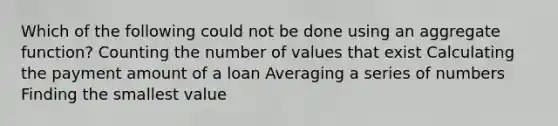 Which of the following could not be done using an aggregate function? Counting the number of values that exist Calculating the payment amount of a loan Averaging a series of numbers Finding the smallest value