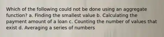 Which of the following could not be done using an aggregate function? a. Finding the smallest value b. Calculating the payment amount of a loan c. Counting the number of values that exist d. Averaging a series of numbers