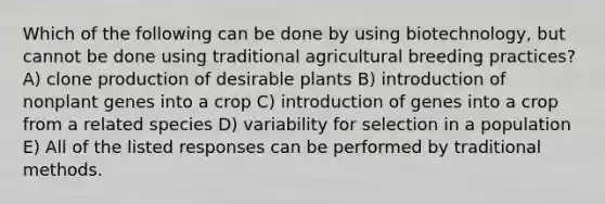 Which of the following can be done by using biotechnology, but cannot be done using traditional agricultural breeding practices? A) clone production of desirable plants B) introduction of nonplant genes into a crop C) introduction of genes into a crop from a related species D) variability for selection in a population E) All of the listed responses can be performed by traditional methods.