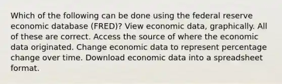 Which of the following can be done using the federal reserve economic database (FRED)? View economic data, graphically. All of these are correct. Access the source of where the economic data originated. Change economic data to represent percentage change over time. Download economic data into a spreadsheet format.