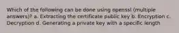 Which of the following can be done using openssl (multiple answers)? a. Extracting the certificate public key b. Encryption c. Decryption d. Generating a private key with a specific length