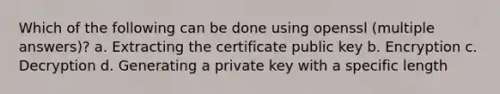 Which of the following can be done using openssl (multiple answers)? a. Extracting the certificate public key b. Encryption c. Decryption d. Generating a private key with a specific length