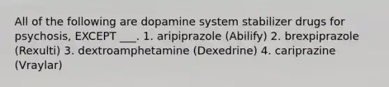 All of the following are dopamine system stabilizer drugs for psychosis, EXCEPT ___. 1. aripiprazole (Abilify) 2. brexpiprazole (Rexulti) 3. dextroamphetamine (Dexedrine) 4. cariprazine (Vraylar)