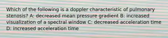 Which of the following is a doppler characteristic of pulmonary stenosis? A: decreased mean pressure gradient B: increased visualization of a spectral window C: decreased acceleration time D: increased acceleration time