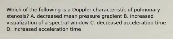 Which of the following is a Doppler characteristic of pulmonary stenosis? A. decreased mean pressure gradient B. increased visualization of a spectral window C. decreased acceleration time D. increased acceleration time