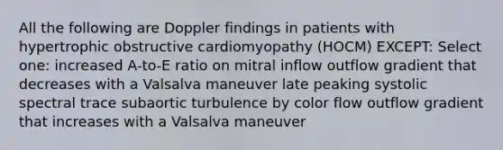 All the following are Doppler findings in patients with hypertrophic obstructive cardiomyopathy (HOCM) EXCEPT: Select one: increased A-to-E ratio on mitral inflow outflow gradient that decreases with a Valsalva maneuver late peaking systolic spectral trace subaortic turbulence by color flow outflow gradient that increases with a Valsalva maneuver