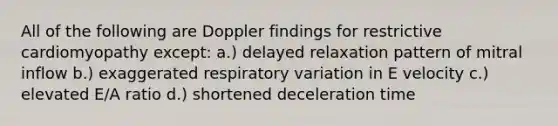 All of the following are Doppler findings for restrictive cardiomyopathy except: a.) delayed relaxation pattern of mitral inflow b.) exaggerated respiratory variation in E velocity c.) elevated E/A ratio d.) shortened deceleration time