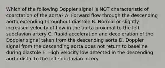 Which of the following Doppler signal is NOT characteristic of coarctation of the aorta? A. Forward flow through the descending aorta extending throughout diastole B. Normal or slightly increased velocity of flow in the aorta proximal to the left subclavian artery C. Rapid acceleration and deceleration of the Doppler signal taken from the descending aorta D. Doppler signal from the descending aorta does not return to baseline during diastole E. High-velocity low detected in the descending aorta distal to the left subclavian artery