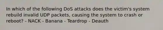 In which of the following DoS attacks does the victim's system rebuild invalid UDP packets, causing the system to crash or reboot? - NACK - Banana - Teardrop - Deauth