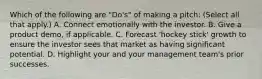 Which of the following are "Do's" of making a pitch: (Select all that apply.) A. Connect emotionally with the investor. B. Give a product demo, if applicable. C. Forecast 'hockey stick' growth to ensure the investor sees that market as having significant potential. D. Highlight your and your management team's prior successes.