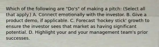 Which of the following are "Do's" of making a pitch: (Select all that apply.) A. Connect emotionally with the investor. B. Give a product demo, if applicable. C. Forecast 'hockey stick' growth to ensure the investor sees that market as having significant potential. D. Highlight your and your management team's prior successes.