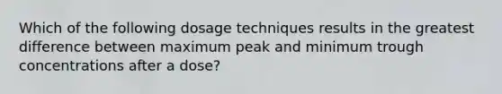 Which of the following dosage techniques results in the greatest difference between maximum peak and minimum trough concentrations after a dose?