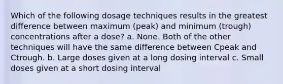 Which of the following dosage techniques results in the greatest difference between maximum (peak) and minimum (trough) concentrations after a dose? a. None. Both of the other techniques will have the same difference between Cpeak and Ctrough. b. Large doses given at a long dosing interval c. Small doses given at a short dosing interval