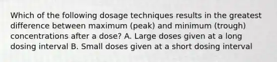 Which of the following dosage techniques results in the greatest difference between maximum (peak) and minimum (trough) concentrations after a dose? A. Large doses given at a long dosing interval B. Small doses given at a short dosing interval