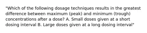 "Which of the following dosage techniques results in the greatest difference between maximum (peak) and minimum (trough) concentrations after a dose? A. Small doses given at a short dosing interval B. Large doses given at a long dosing interval"