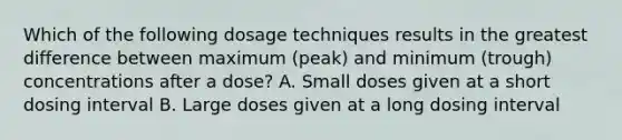 Which of the following dosage techniques results in the greatest difference between maximum (peak) and minimum (trough) concentrations after a dose? A. Small doses given at a short dosing interval B. Large doses given at a long dosing interval