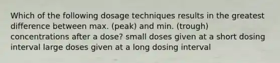 Which of the following dosage techniques results in the greatest difference between max. (peak) and min. (trough) concentrations after a dose? small doses given at a short dosing interval large doses given at a long dosing interval