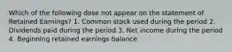 Which of the following dose not appear on the statement of Retained Earnings? 1. Common stock used during the period 2. Dividends paid during the period 3. Net income during the period 4. Beginning retained earnings balance.