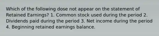 Which of the following dose not appear on the statement of Retained Earnings? 1. Common stock used during the period 2. Dividends paid during the period 3. Net income during the period 4. Beginning retained earnings balance.