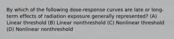 By which of the following dose-response curves are late or long-term effects of radiation exposure generally represented? (A) Linear threshold (B) Linear nonthreshold (C) Nonlinear threshold (D) Nonlinear nonthreshold