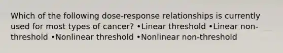 Which of the following dose-response relationships is currently used for most types of cancer? •Linear threshold •Linear non-threshold •Nonlinear threshold •Nonlinear non-threshold