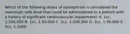 Which of the following doses of epinephrine is considered the maximum safe dose that could be administered to a patient with a history of significant cardiovascular impairment? A. 1cc, 1:100,000 B. 1cc, 1:50,000 C. 2cc, 1:100,000 D. 2cc. 1:50,000 E. 5cc, 1:1000