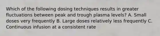 Which of the following dosing techniques results in greater fluctuations between peak and trough plasma levels? A. Small doses very frequently B. Large doses relatively less frequently C. Continuous infusion at a consistent rate