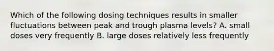 Which of the following dosing techniques results in smaller fluctuations between peak and trough plasma levels? A. small doses very frequently B. large doses relatively less frequently