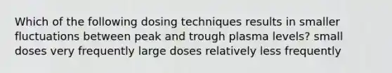 Which of the following dosing techniques results in smaller fluctuations between peak and trough plasma levels? small doses very frequently large doses relatively less frequently