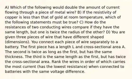 A) Which of the following would double the amount of current flowing through a piece of metal wire? B) If the resistivity of copper is less than that of gold at room temperature, which of the following statements must be true? C) How do the resistances of two conducting wires compare if they have the same length, but one is twice the radius of the other? D) You are given three pieces of wire that have different shaped (dimensions). You connect each piece of wire separately to a battery. The first piece has a length L and cross-sectional area A. The second is twice as long as the first, but has the same thickness. The third is the same length as the first, but has twice the cross-sectional area. Rank the wires in order of which carries the most current (has the lowest resistance) when connected to batteries with the same voltage difference.